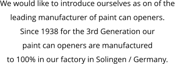 We would like to introduce ourselves as on of the  leading manufacturer of paint can openers. Since 1938 for the 3rd Generation our  paint can openers are manufactured  to 100% in our factory in Solingen / Germany.