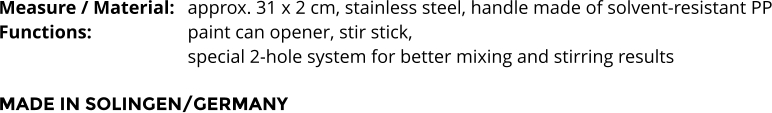 Measure / Material:	approx. 31 x 2 cm, stainless steel, handle made of solvent-resistant PP Functions:			paint can opener, stir stick,  special 2-hole system for better mixing and stirring results  MADE IN SOLINGEN/GERMANY