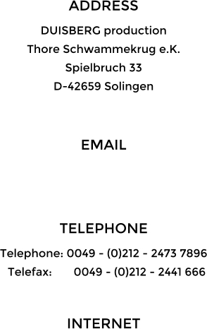 ADDRESS DUISBERG production Thore Schwammekrug e.K. Spielbruch 33 D-42659 Solingen  EMAIL   TELEPHONE Telephone: 0049 - (0)212 - 2473 7896   Telefax:       0049 - (0)212 - 2441 666  INTERNET