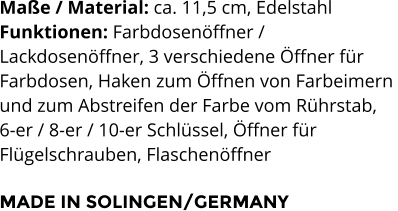 Maße / Material: ca. 11,5 cm, Edelstahl Funktionen: Farbdosenöffner /  Lackdosenöffner, 3 verschiedene Öffner für  Farbdosen, Haken zum Öffnen von Farbeimern  und zum Abstreifen der Farbe vom Rührstab,  6-er / 8-er / 10-er Schlüssel, Öffner für  Flügelschrauben, Flaschenöffner  MADE IN SOLINGEN/GERMANY